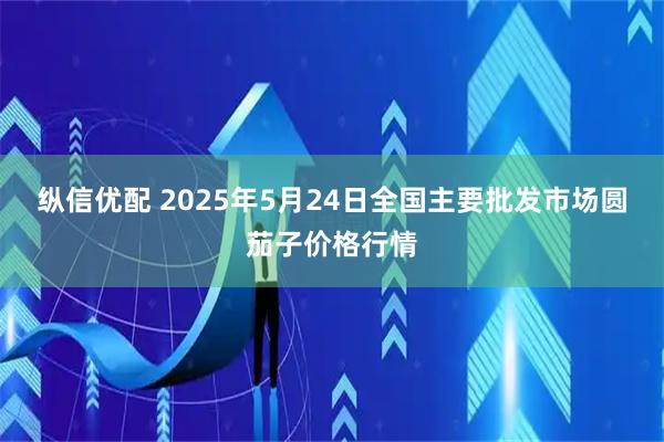 纵信优配 2025年5月24日全国主要批发市场圆茄子价格行情