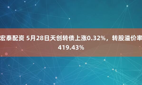 宏泰配资 5月28日天创转债上涨0.32%，转股溢价率419.43%