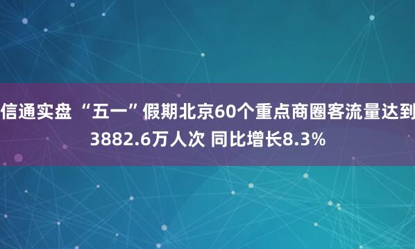 信通实盘 “五一”假期北京60个重点商圈客流量达到3882.6万人次 同比增长8.3%
