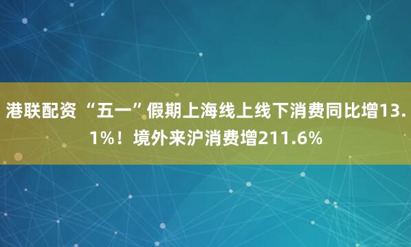 港联配资 “五一”假期上海线上线下消费同比增13.1%！境外来沪消费增211.6%