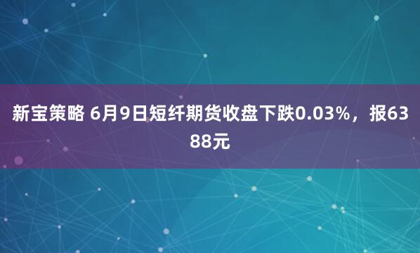 新宝策略 6月9日短纤期货收盘下跌0.03%,报6388元