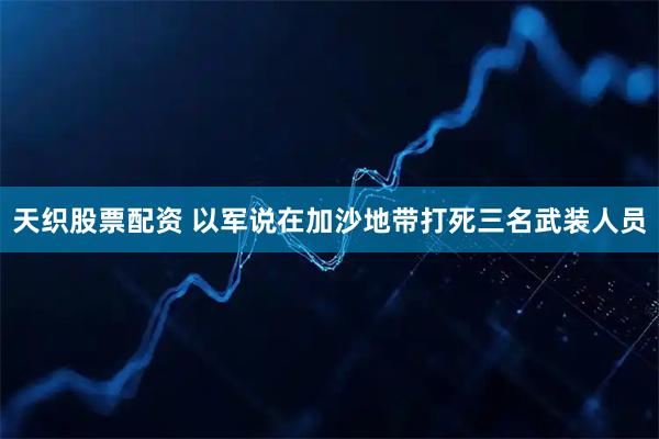 天织股票配资 以军说在加沙地带打死三名武装人员