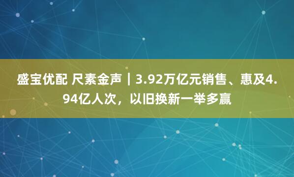 盛宝优配 尺素金声｜3.92万亿元销售、惠及4.94亿人次，以旧换新一举多赢