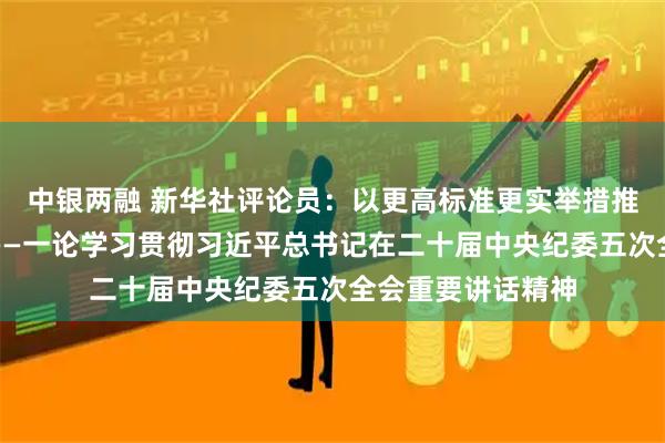 中银两融 新华社评论员：以更高标准更实举措推进全面从严治党——一论学习贯彻习近平总书记在二十届中央纪委五次全会重要讲话精神