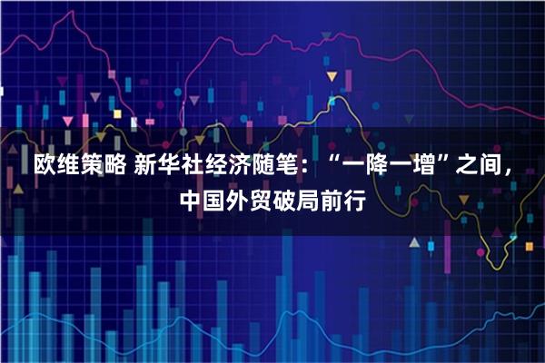 欧维策略 新华社经济随笔：“一降一增”之间，中国外贸破局前行
