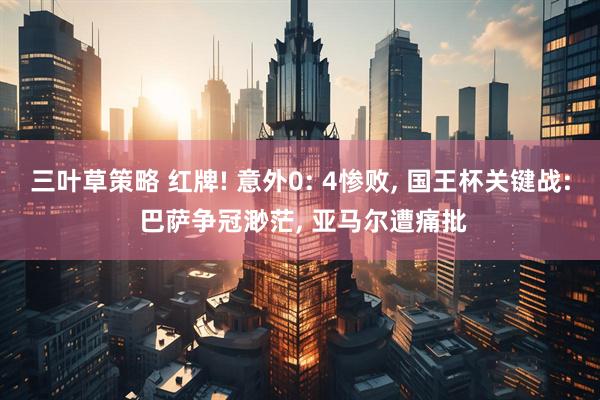 三叶草策略 红牌! 意外0: 4惨败, 国王杯关键战: 巴萨争冠渺茫, 亚马尔遭痛批