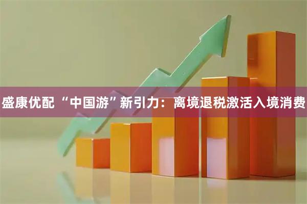 盛康优配 “中国游”新引力：离境退税激活入境消费