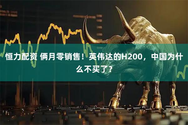 恒力配资 俩月零销售！英伟达的H200，中国为什么不买了？