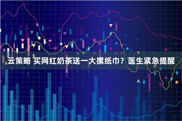 云策略 买网红奶茶送一大摞纸巾？医生紧急提醒